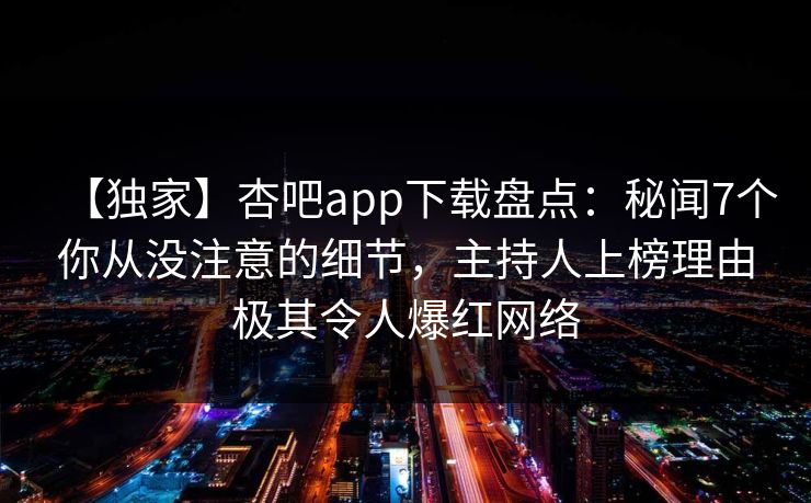 【独家】杏吧app下载盘点：秘闻7个你从没注意的细节，主持人上榜理由极其令人爆红网络