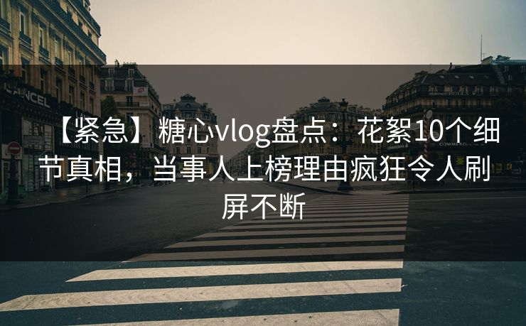【紧急】糖心vlog盘点：花絮10个细节真相，当事人上榜理由疯狂令人刷屏不断