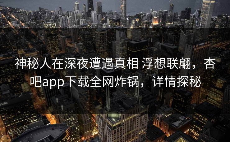 神秘人在深夜遭遇真相 浮想联翩，杏吧app下载全网炸锅，详情探秘