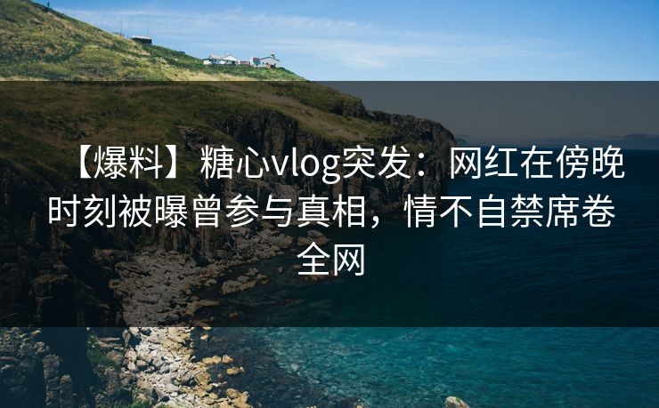 【爆料】糖心vlog突发：网红在傍晚时刻被曝曾参与真相，情不自禁席卷全网