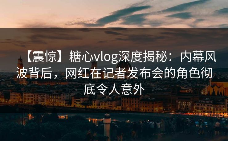 【震惊】糖心vlog深度揭秘：内幕风波背后，网红在记者发布会的角色彻底令人意外