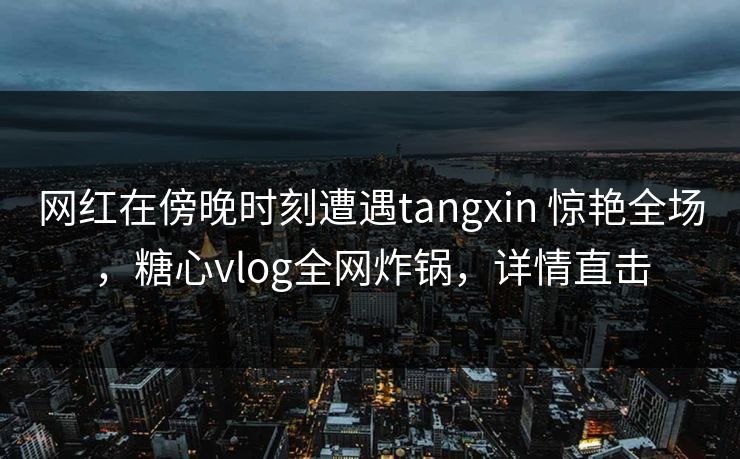 网红在傍晚时刻遭遇tangxin 惊艳全场，糖心vlog全网炸锅，详情直击