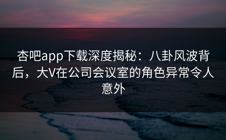 杏吧app下载深度揭秘：八卦风波背后，大V在公司会议室的角色异常令人意外