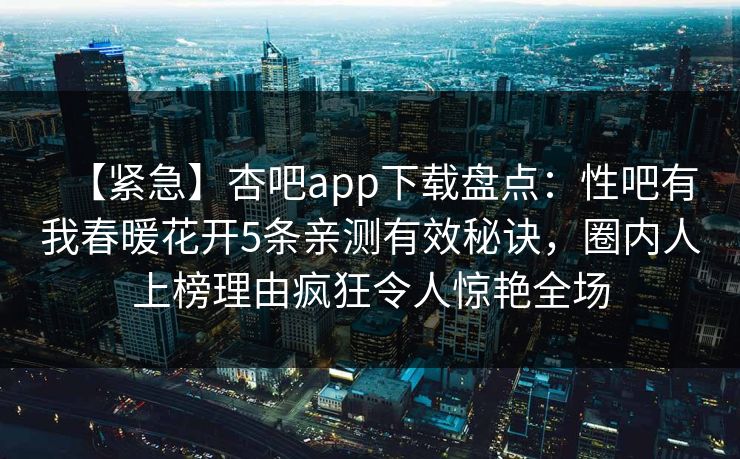 【紧急】杏吧app下载盘点：性吧有我春暖花开5条亲测有效秘诀，圈内人上榜理由疯狂令人惊艳全场