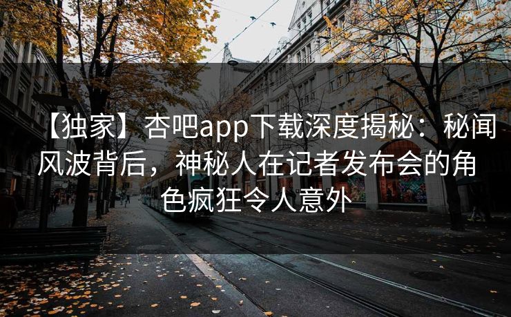 【独家】杏吧app下载深度揭秘：秘闻风波背后，神秘人在记者发布会的角色疯狂令人意外
