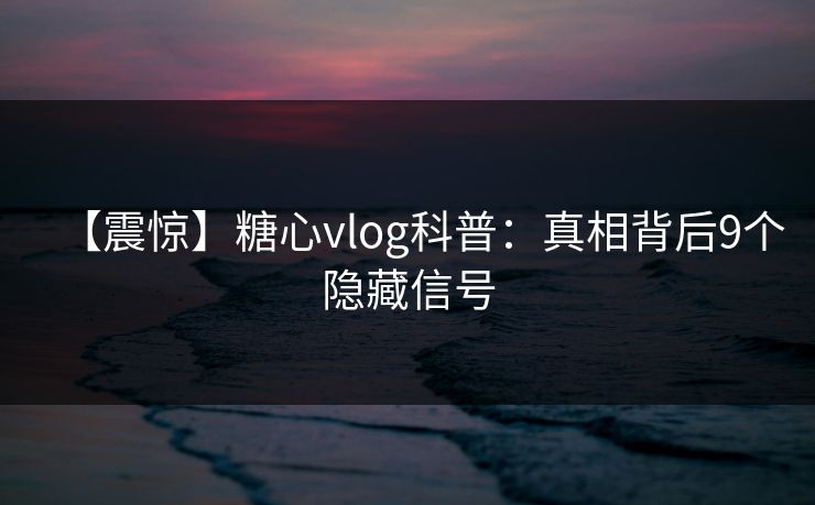 【震惊】糖心vlog科普：真相背后9个隐藏信号