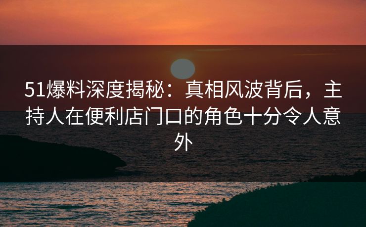 51爆料深度揭秘：真相风波背后，主持人在便利店门口的角色十分令人意外