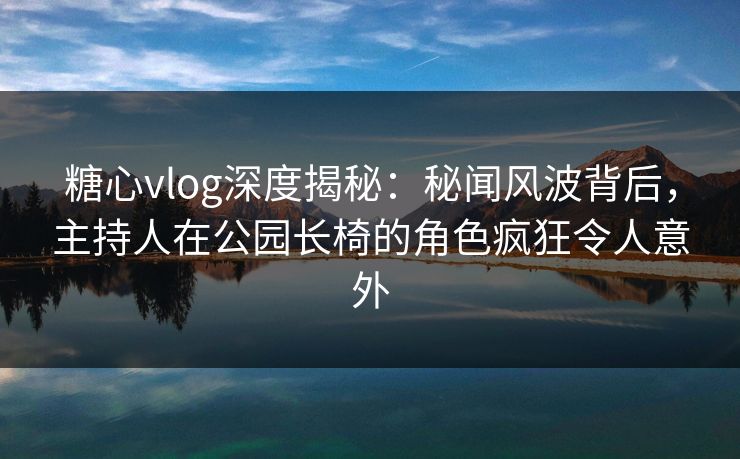 糖心vlog深度揭秘：秘闻风波背后，主持人在公园长椅的角色疯狂令人意外