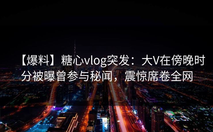 【爆料】糖心vlog突发：大V在傍晚时分被曝曾参与秘闻，震惊席卷全网