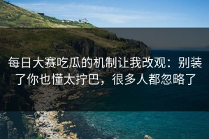 每日大赛吃瓜的机制让我改观：别装了你也懂太拧巴，很多人都忽略了