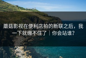 蘑菇影视在便利店拍的断联之后，我一下就绷不住了｜你会站谁？