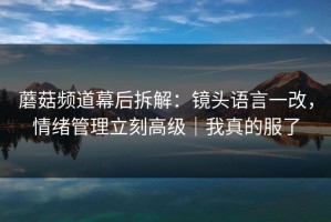 蘑菇频道幕后拆解：镜头语言一改，情绪管理立刻高级｜我真的服了