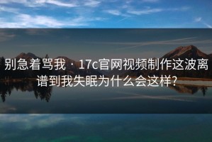 别急着骂我 · 17c官网视频制作这波离谱到我失眠为什么会这样?