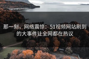 那一刻，网络震惊：51视频网站刷到的大事件让全网都在热议
