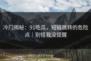 冷门揭秘：91吃瓜，短链跳转的危险点｜别怪我没提醒