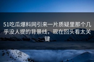 51吃瓜爆料网引来一片质疑里那个几乎没人提的背景线，现在回头看太关键