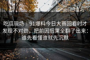 吃瓜现场｜91爆料今日大赛回看时才发现不对劲，把前因后果全翻了出来：谁先看懂谁就先沉默