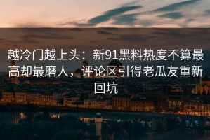 越冷门越上头：新91黑料热度不算最高却最磨人，评论区引得老瓜友重新回坑