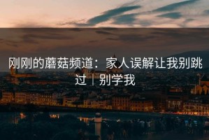 刚刚的蘑菇频道：家人误解让我别跳过｜别学我