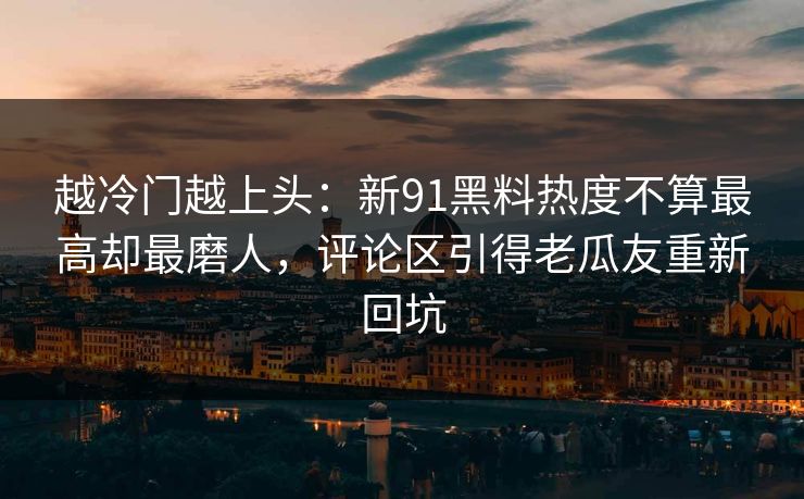 越冷门越上头：新91黑料热度不算最高却最磨人，评论区引得老瓜友重新回坑