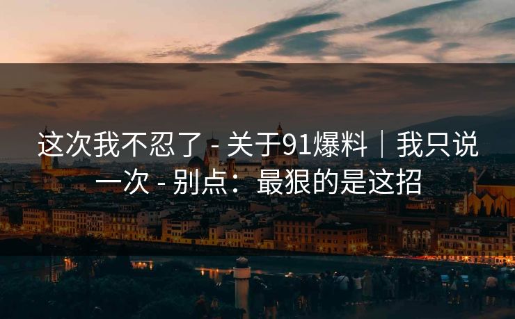 这次我不忍了 - 关于91爆料｜我只说一次 - 别点：最狠的是这招